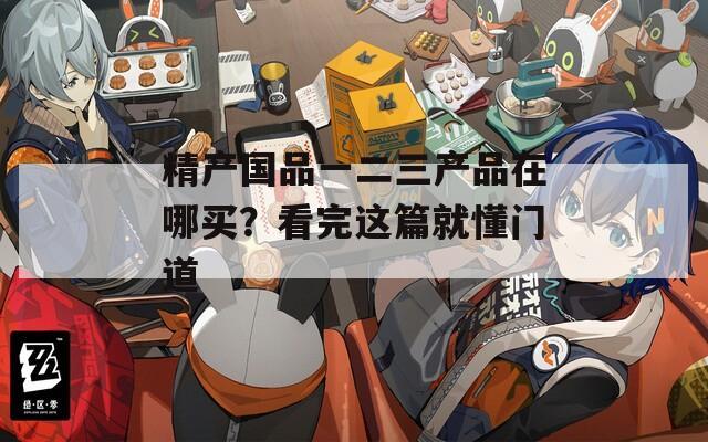 精产国品一二三产品在哪买？看完这篇就懂门道