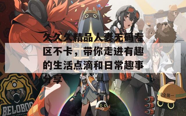 久久久精品人妻无码专区不卡，带你走进有趣的生活点滴和日常趣事分享